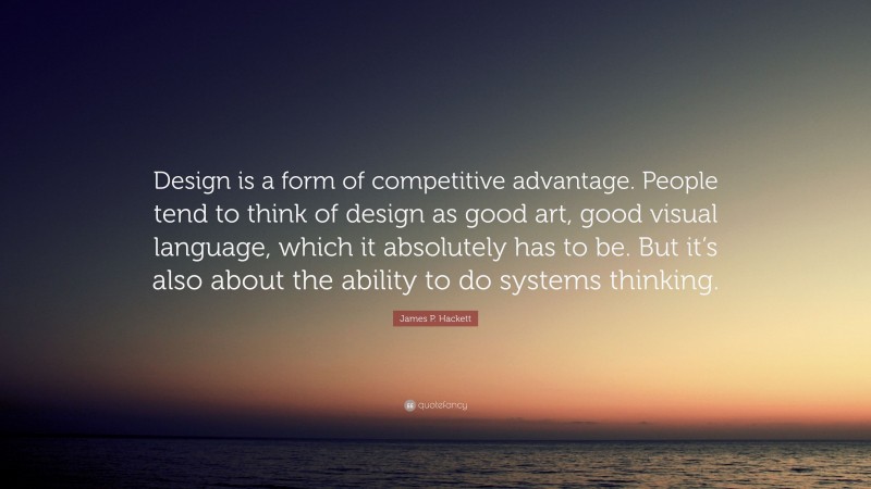 James P. Hackett Quote: “Design is a form of competitive advantage. People tend to think of design as good art, good visual language, which it absolutely has to be. But it’s also about the ability to do systems thinking.”