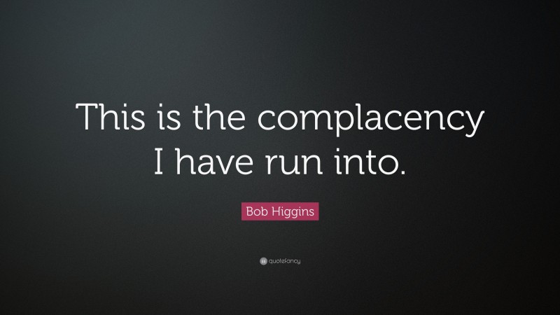 Bob Higgins Quote: “This is the complacency I have run into.”