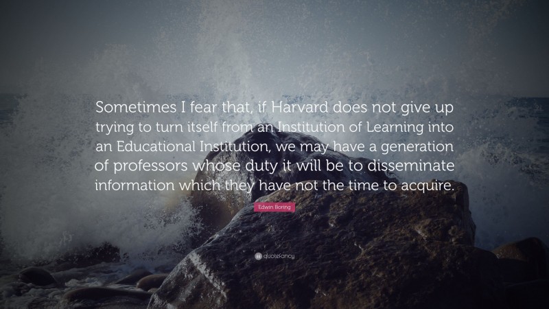 Edwin Boring Quote: “Sometimes I fear that, if Harvard does not give up trying to turn itself from an Institution of Learning into an Educational Institution, we may have a generation of professors whose duty it will be to disseminate information which they have not the time to acquire.”
