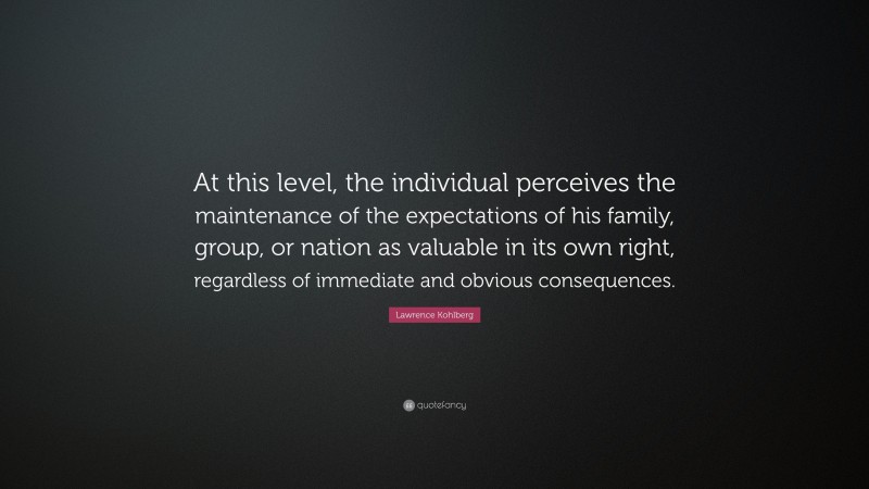 Lawrence Kohlberg Quote: “At this level, the individual perceives the maintenance of the expectations of his family, group, or nation as valuable in its own right, regardless of immediate and obvious consequences.”