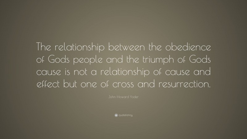 John Howard Yoder Quote: “The relationship between the obedience of Gods people and the triumph of Gods cause is not a relationship of cause and effect but one of cross and resurrection.”