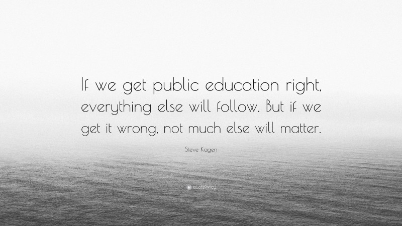 Steve Kagen Quote: “If we get public education right, everything else will follow. But if we get it wrong, not much else will matter.”