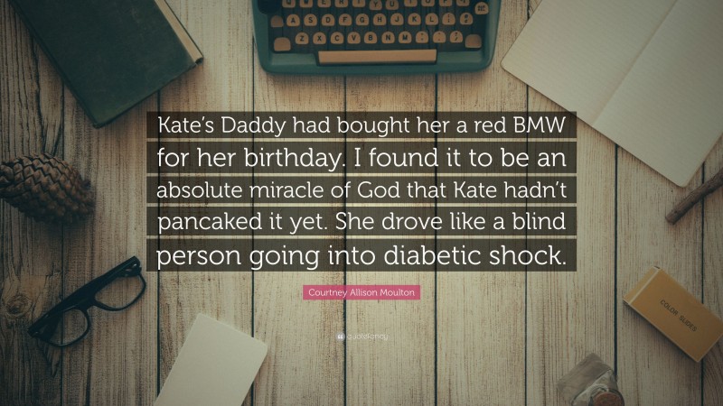 Courtney Allison Moulton Quote: “Kate’s Daddy had bought her a red BMW for her birthday. I found it to be an absolute miracle of God that Kate hadn’t pancaked it yet. She drove like a blind person going into diabetic shock.”