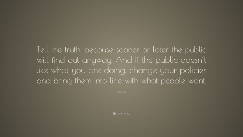 Ivy Lee Quote: “Tell the truth, because sooner or later the public will find out anyway. And if the public doesn’t like what you are doing, change your policies and bring them into line with what people want.”