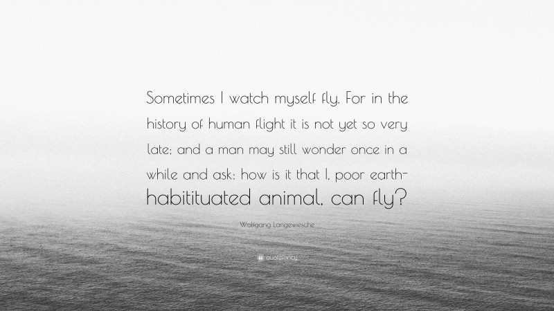 Wolfgang Langewiesche Quote: “Sometimes I watch myself fly. For in the history of human flight it is not yet so very late; and a man may still wonder once in a while and ask: how is it that I, poor earth-habitituated animal, can fly?”