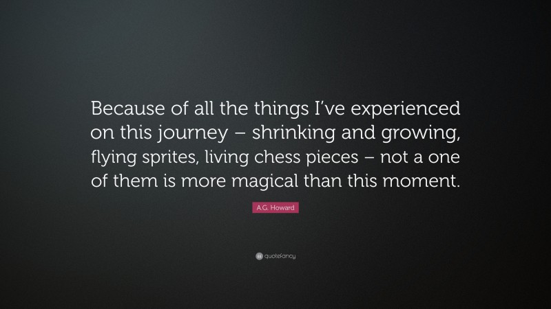 A.G. Howard Quote: “Because of all the things I’ve experienced on this journey – shrinking and growing, flying sprites, living chess pieces – not a one of them is more magical than this moment.”