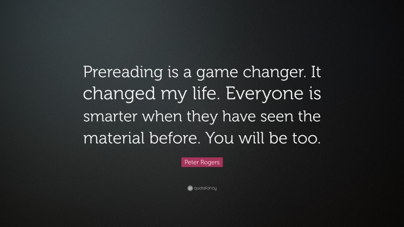 Peter Rogers Quote: “Prereading is a game changer. It changed my life. Everyone is smarter when they have seen the material before. You will be too.”