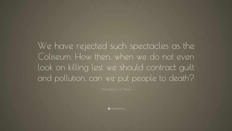 Athenagoras of Athens Quote: “We have rejected such spectacles as the Coliseum. How then, when we do not even look on killing lest we should contract guilt and pollution, can we put people to death?”