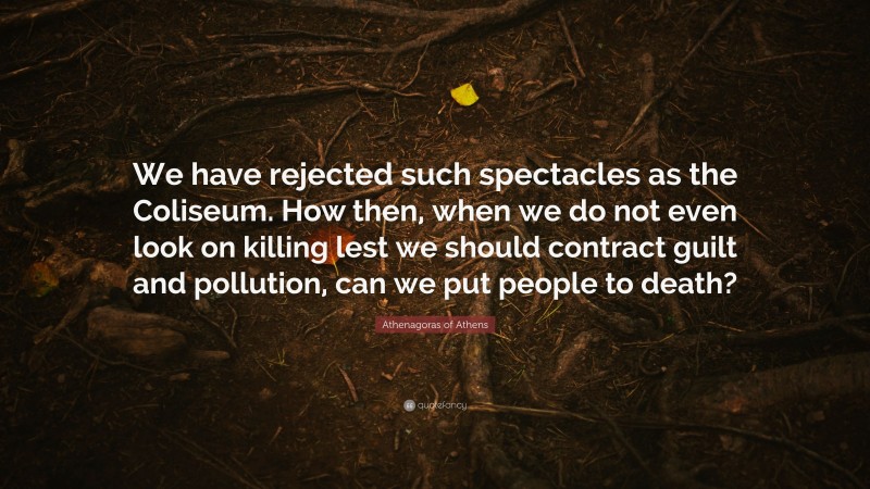 Athenagoras of Athens Quote: “We have rejected such spectacles as the Coliseum. How then, when we do not even look on killing lest we should contract guilt and pollution, can we put people to death?”