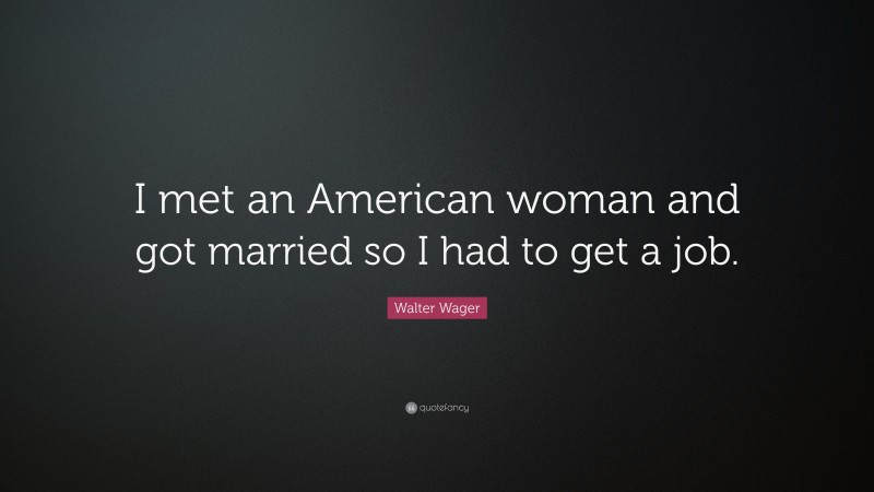 Walter Wager Quote: “I met an American woman and got married so I had to get a job.”