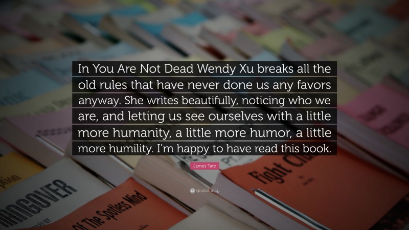 James Tate Quote: “In You Are Not Dead Wendy Xu breaks all the old rules that have never done us any favors anyway. She writes beautifully, noticing who we are, and letting us see ourselves with a little more humanity, a little more humor, a little more humility. I’m happy to have read this book.”