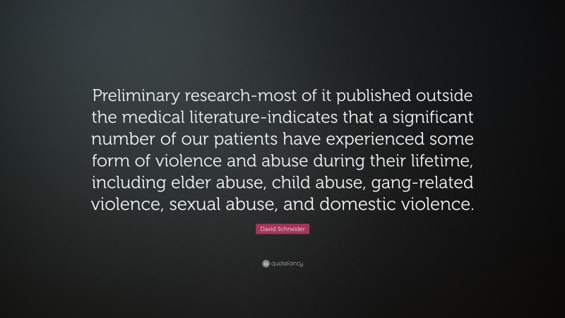 David Schneider Quote: “Preliminary research-most of it published outside the medical literature-indicates that a significant number of our patients have experienced some form of violence and abuse during their lifetime, including elder abuse, child abuse, gang-related violence, sexual abuse, and domestic violence.”