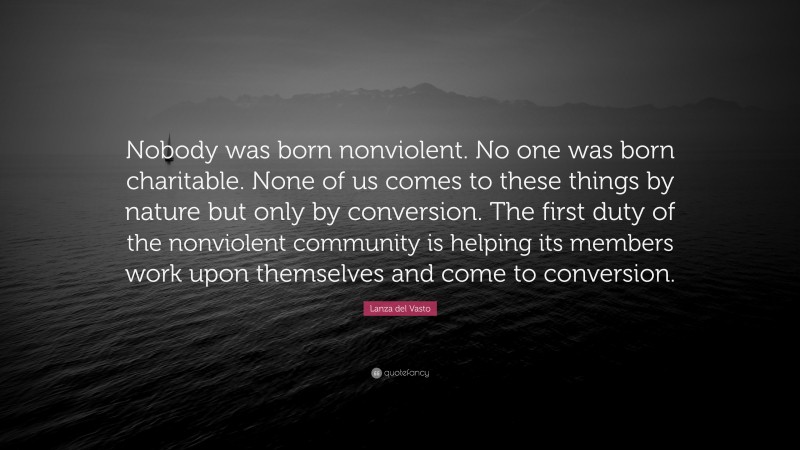 Lanza del Vasto Quote: “Nobody was born nonviolent. No one was born charitable. None of us comes to these things by nature but only by conversion. The first duty of the nonviolent community is helping its members work upon themselves and come to conversion.”