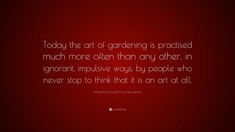 Mariana Griswold Van Rensselaer Quote: “Today the art of gardening is practised much more often than any other, in ignorant, impulsive ways, by people who never stop to think that it is an art at all.”