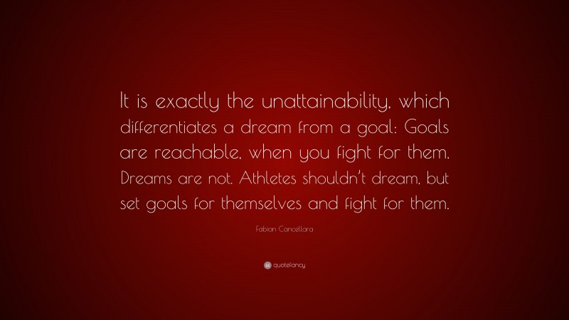 Fabian Cancellara Quote: “It is exactly the unattainability, which differentiates a dream from a goal: Goals are reachable, when you fight for them. Dreams are not. Athletes shouldn’t dream, but set goals for themselves and fight for them.”