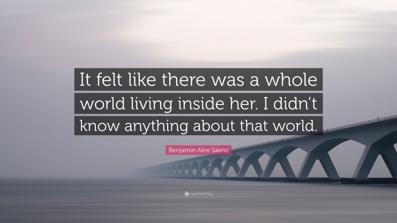 Benjamin Alire Sáenz Quote: “It felt like there was a whole world living inside her. I didn’t know anything about that world.”