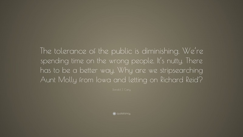 Donald J. Carty Quote: “The tolerance of the public is diminishing. We’re spending time on the wrong people. It’s nutty. There has to be a better way. Why are we stripsearching Aunt Molly from Iowa and letting on Richard Reid?”