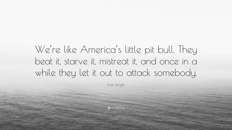 Evan Wright Quote: “We’re like America’s little pit bull. They beat it, starve it, mistreat it, and once in a while they let it out to attack somebody.”