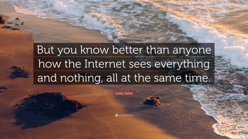 Leila Sales Quote: “But you know better than anyone how the Internet sees everything and nothing, all at the same time.”