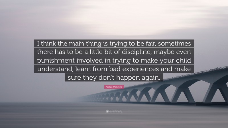 Archie Manning Quote: “I think the main thing is trying to be fair, sometimes there has to be a little bit of discipline, maybe even punishment involved in trying to make your child understand, learn from bad experiences and make sure they don’t happen again.”