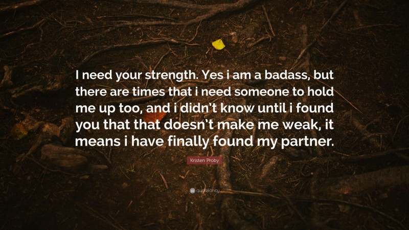 Kristen Proby Quote: “I need your strength. Yes i am a badass, but there are times that i need someone to hold me up too, and i didn’t know until i found you that that doesn’t make me weak, it means i have finally found my partner.”