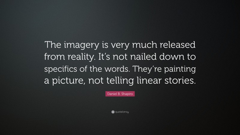 Daniel B. Shapiro Quote: “The imagery is very much released from reality. It’s not nailed down to specifics of the words. They’re painting a picture, not telling linear stories.”