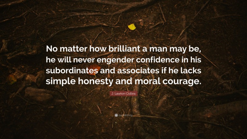J. Lawton Collins Quote: “No matter how brilliant a man may be, he will never engender confidence in his subordinates and associates if he lacks simple honesty and moral courage.”