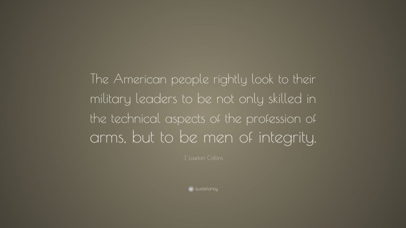 J. Lawton Collins Quote: “The American people rightly look to their military leaders to be not only skilled in the technical aspects of the profession of arms, but to be men of integrity.”