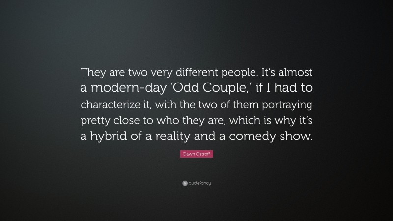 Dawn Ostroff Quote: “They are two very different people. It’s almost a modern-day ‘Odd Couple,’ if I had to characterize it, with the two of them portraying pretty close to who they are, which is why it’s a hybrid of a reality and a comedy show.”