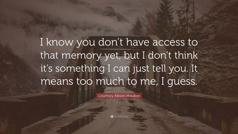 Courtney Allison Moulton Quote: “I know you don’t have access to that memory yet, but I don’t think it’s something I can just tell you. It means too much to me, I guess.”
