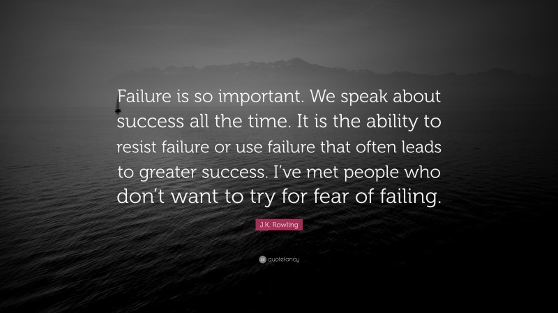 J.K. Rowling Quote: “Failure is so important. We speak about success all the time. It is the ability to resist failure or use failure that often leads to greater success. I’ve met people who don’t want to try for fear of failing.”