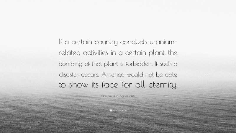 Gholam Reza Aghazadeh Quote: “If a certain country conducts uranium-related activities in a certain plant, the bombing of that plant is forbidden. If such a disaster occurs, America would not be able to show its face for all eternity.”