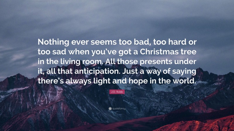 J.D. Robb Quote: “Nothing ever seems too bad, too hard or too sad when you’ve got a Christmas tree in the living room. All those presents under it, all that anticipation. Just a way of saying there’s always light and hope in the world.”