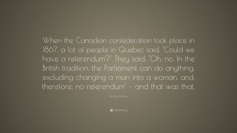 Jacques Parizeau Quote: “When the Canadian confederation took place in 1867, a lot of people in Quebec said, ‘Could we have a referendum?’ They said, ‘Oh, no. In the British tradition, the Parliament can do anything, excluding changing a man into a woman, and, therefore, no referendum’ – and that was that.”