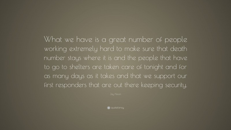 Jay Nixon Quote: “What we have is a great number of people working extremely hard to make sure that death number stays where it is and the people that have to go to shelters are taken care of tonight and for as many days as it takes and that we support our first responders that are out there keeping security.”