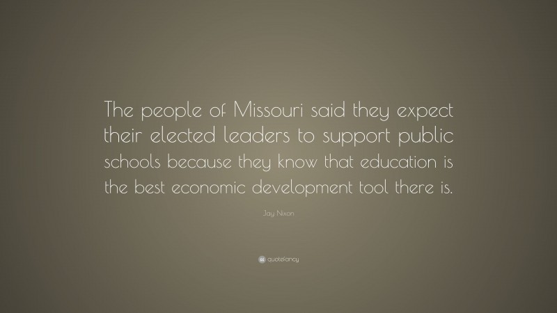 Jay Nixon Quote: “The people of Missouri said they expect their elected leaders to support public schools because they know that education is the best economic development tool there is.”