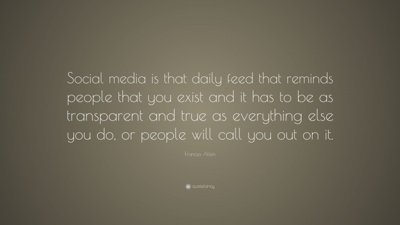 Frances Allen Quote: “Social media is that daily feed that reminds people that you exist and it has to be as transparent and true as everything else you do, or people will call you out on it.”