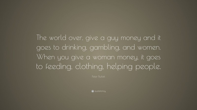 Peter Buffett Quote: “The world over, give a guy money and it goes to drinking, gambling, and women. When you give a woman money, it goes to feeding, clothing, helping people.”