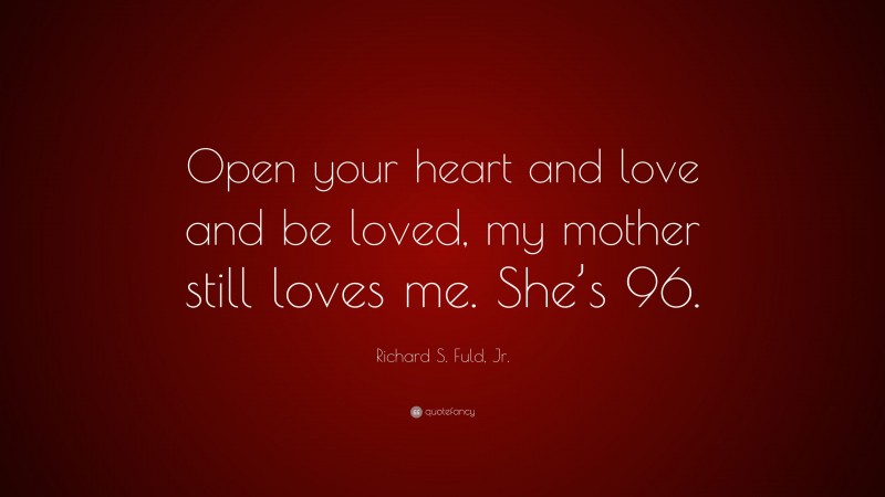 Richard S. Fuld, Jr. Quote: “Open your heart and love and be loved, my mother still loves me. She’s 96.”
