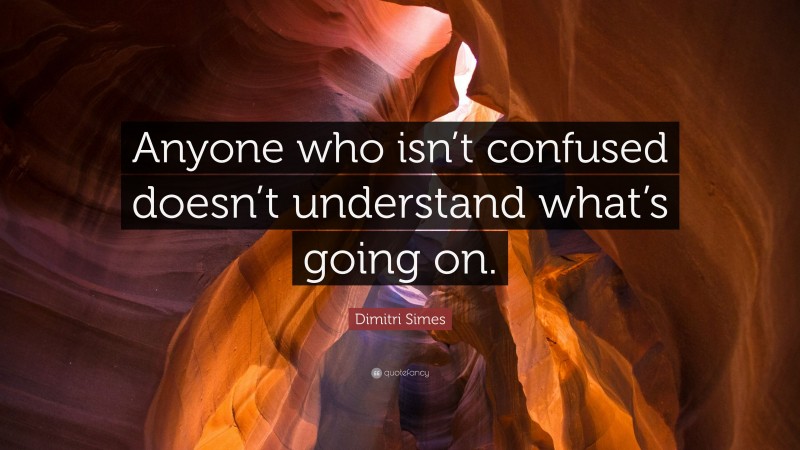 Dimitri Simes Quote: “Anyone who isn’t confused doesn’t understand what’s going on.”