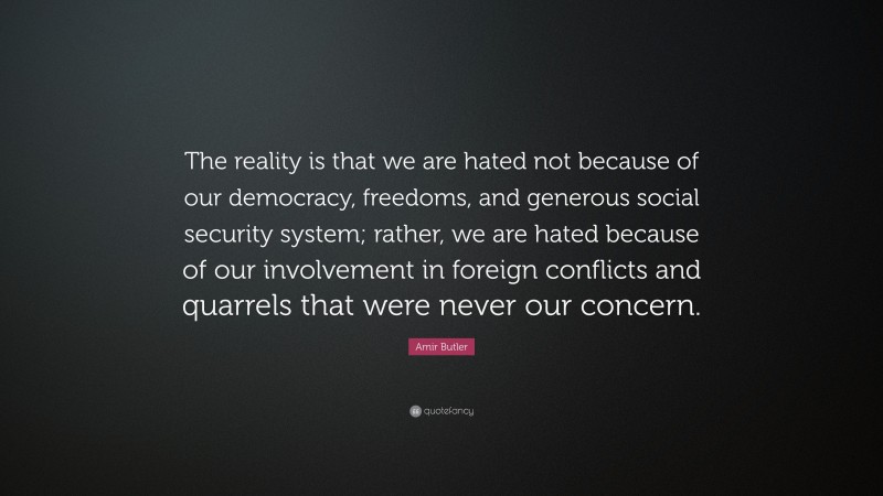 Amir Butler Quote: “The reality is that we are hated not because of our democracy, freedoms, and generous social security system; rather, we are hated because of our involvement in foreign conflicts and quarrels that were never our concern.”