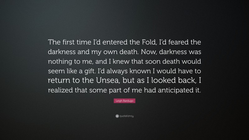 Leigh Bardugo Quote: “The first time I’d entered the Fold, I’d feared the darkness and my own death. Now, darkness was nothing to me, and I knew that soon death would seem like a gift. I’d always known I would have to return to the Unsea, but as I looked back, I realized that some part of me had anticipated it.”