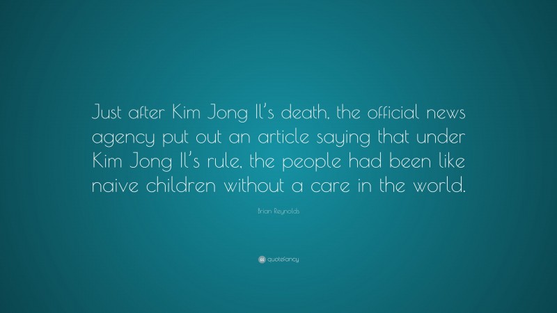 Brian Reynolds Quote: “Just after Kim Jong Il’s death, the official news agency put out an article saying that under Kim Jong Il’s rule, the people had been like naive children without a care in the world.”