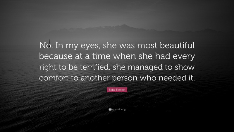 Bella Forrest Quote: “No. In my eyes, she was most beautiful because at a time when she had every right to be terrified, she managed to show comfort to another person who needed it.”