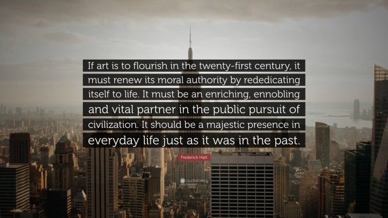 Frederick Hart Quote: “If art is to flourish in the twenty-first century, it must renew its moral authority by rededicating itself to life. It must be an enriching, ennobling and vital partner in the public pursuit of civilization. It should be a majestic presence in everyday life just as it was in the past.”