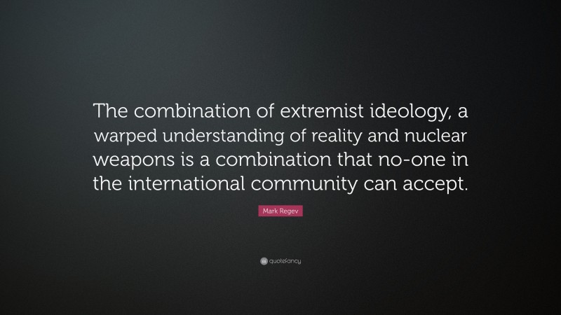 Mark Regev Quote: “The combination of extremist ideology, a warped understanding of reality and nuclear weapons is a combination that no-one in the international community can accept.”