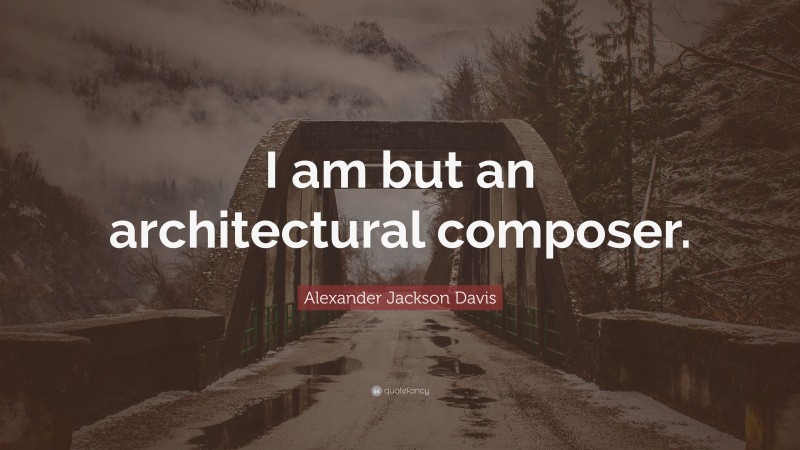 Alexander Jackson Davis Quote: “I am but an architectural composer.”