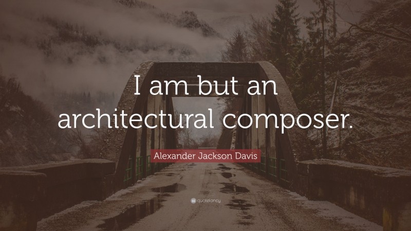 Alexander Jackson Davis Quote: “I am but an architectural composer.”