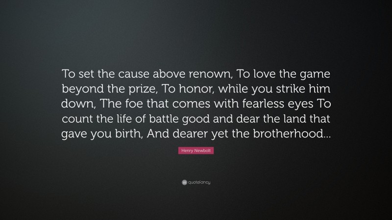 Henry Newbolt Quote: “To set the cause above renown, To love the game beyond the prize, To honor, while you strike him down, The foe that comes with fearless eyes To count the life of battle good and dear the land that gave you birth, And dearer yet the brotherhood...”
