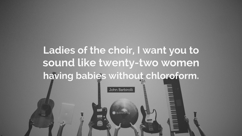 John Barbirolli Quote: “Ladies of the choir, I want you to sound like twenty-two women having babies without chloroform.”